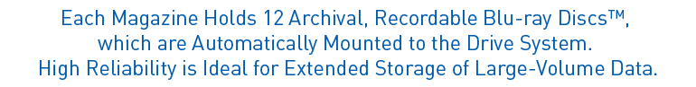 Each Magazine Holds 12 Archival, Recordable Blu-ray Discs™,
which are Automatically Mounted to the Drive System.
High Reliability is Ideal for Extended Storage of Large-Volume Data.