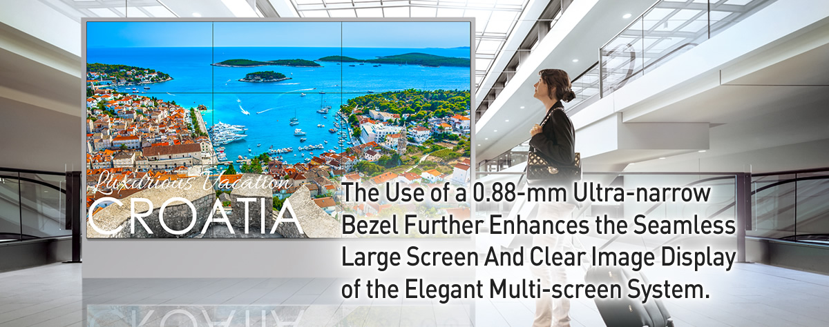 The Use of a 0.88-mm Ultra-narrow Bezel Further Enhances the Seamless Large Screen And Clear Image Display of the Elegant Multi-screen System.