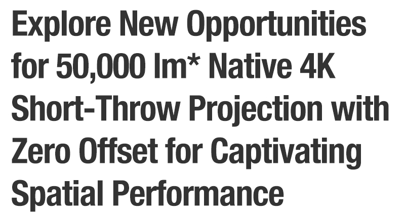 Explore New Opportunities for 50,000 lm* Native 4K Short-Throw Projection with Zero Offset for Captivating Spatial Performance