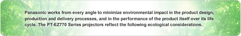 Panasonic works from every angle to minimize environmental impact in the product design, production and delivery processes, and in the performance of the product itself over its life cycle. The PT-EZ770 Series projectors reflect the following ecological considerations.